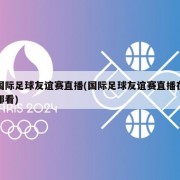 国际足球友谊赛直播(国际足球友谊赛直播在哪看)