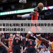 爱羽客羽毛球网(爱羽客羽毛球网李宗伟Vs奥普蒂2016奥运会)