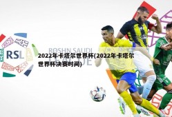 2022年卡塔尔世界杯(2022年卡塔尔世界杯决赛时间)