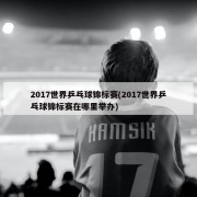 2017世界乒乓球锦标赛(2017世界乒乓球锦标赛在哪里举办)