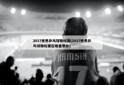 2017世界乒乓球锦标赛(2017世界乒乓球锦标赛在哪里举办)